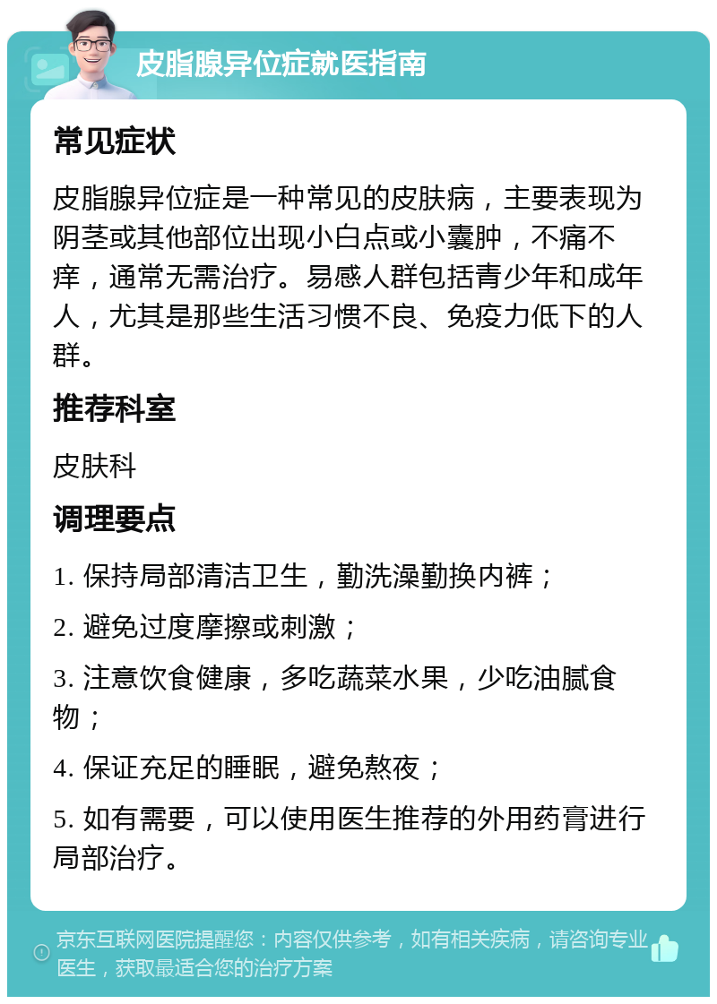 皮脂腺异位症就医指南 常见症状 皮脂腺异位症是一种常见的皮肤病，主要表现为阴茎或其他部位出现小白点或小囊肿，不痛不痒，通常无需治疗。易感人群包括青少年和成年人，尤其是那些生活习惯不良、免疫力低下的人群。 推荐科室 皮肤科 调理要点 1. 保持局部清洁卫生，勤洗澡勤换内裤； 2. 避免过度摩擦或刺激； 3. 注意饮食健康，多吃蔬菜水果，少吃油腻食物； 4. 保证充足的睡眠，避免熬夜； 5. 如有需要，可以使用医生推荐的外用药膏进行局部治疗。