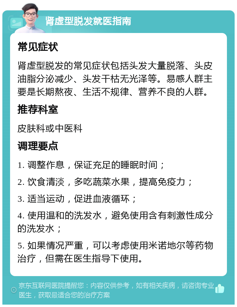 肾虚型脱发就医指南 常见症状 肾虚型脱发的常见症状包括头发大量脱落、头皮油脂分泌减少、头发干枯无光泽等。易感人群主要是长期熬夜、生活不规律、营养不良的人群。 推荐科室 皮肤科或中医科 调理要点 1. 调整作息，保证充足的睡眠时间； 2. 饮食清淡，多吃蔬菜水果，提高免疫力； 3. 适当运动，促进血液循环； 4. 使用温和的洗发水，避免使用含有刺激性成分的洗发水； 5. 如果情况严重，可以考虑使用米诺地尔等药物治疗，但需在医生指导下使用。