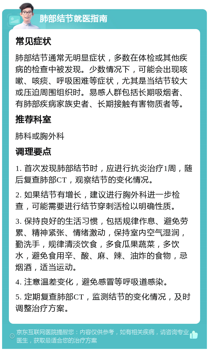 肺部结节就医指南 常见症状 肺部结节通常无明显症状，多数在体检或其他疾病的检查中被发现。少数情况下，可能会出现咳嗽、咳痰、呼吸困难等症状，尤其是当结节较大或压迫周围组织时。易感人群包括长期吸烟者、有肺部疾病家族史者、长期接触有害物质者等。 推荐科室 肺科或胸外科 调理要点 1. 首次发现肺部结节时，应进行抗炎治疗1周，随后复查肺部CT，观察结节的变化情况。 2. 如果结节有增长，建议进行胸外科进一步检查，可能需要进行结节穿刺活检以明确性质。 3. 保持良好的生活习惯，包括规律作息、避免劳累、精神紧张、情绪激动，保持室内空气湿润，勤洗手，规律清淡饮食，多食瓜果蔬菜，多饮水，避免食用辛、酸、麻、辣、油炸的食物，忌烟酒，适当运动。 4. 注意温差变化，避免感冒等呼吸道感染。 5. 定期复查肺部CT，监测结节的变化情况，及时调整治疗方案。