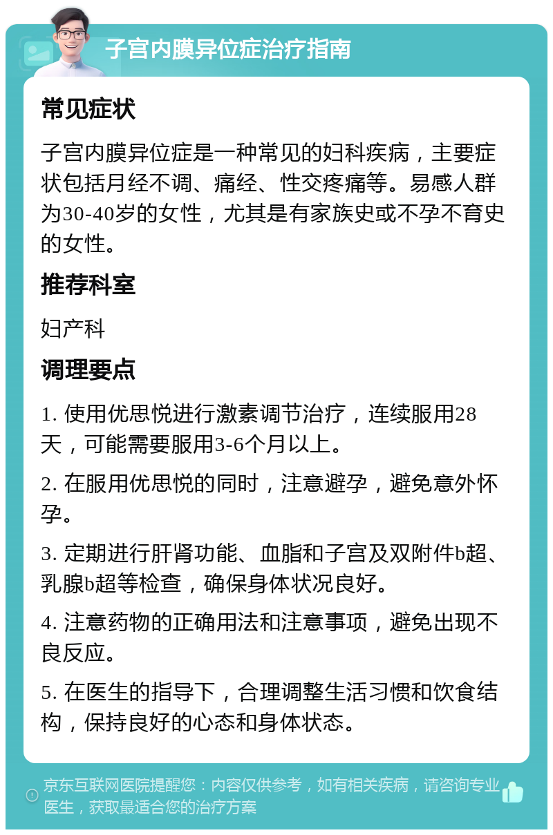 子宫内膜异位症治疗指南 常见症状 子宫内膜异位症是一种常见的妇科疾病，主要症状包括月经不调、痛经、性交疼痛等。易感人群为30-40岁的女性，尤其是有家族史或不孕不育史的女性。 推荐科室 妇产科 调理要点 1. 使用优思悦进行激素调节治疗，连续服用28天，可能需要服用3-6个月以上。 2. 在服用优思悦的同时，注意避孕，避免意外怀孕。 3. 定期进行肝肾功能、血脂和子宫及双附件b超、乳腺b超等检查，确保身体状况良好。 4. 注意药物的正确用法和注意事项，避免出现不良反应。 5. 在医生的指导下，合理调整生活习惯和饮食结构，保持良好的心态和身体状态。