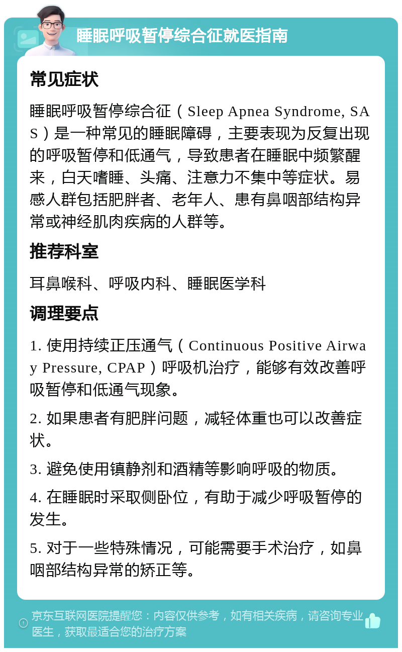 睡眠呼吸暂停综合征就医指南 常见症状 睡眠呼吸暂停综合征（Sleep Apnea Syndrome, SAS）是一种常见的睡眠障碍，主要表现为反复出现的呼吸暂停和低通气，导致患者在睡眠中频繁醒来，白天嗜睡、头痛、注意力不集中等症状。易感人群包括肥胖者、老年人、患有鼻咽部结构异常或神经肌肉疾病的人群等。 推荐科室 耳鼻喉科、呼吸内科、睡眠医学科 调理要点 1. 使用持续正压通气（Continuous Positive Airway Pressure, CPAP）呼吸机治疗，能够有效改善呼吸暂停和低通气现象。 2. 如果患者有肥胖问题，减轻体重也可以改善症状。 3. 避免使用镇静剂和酒精等影响呼吸的物质。 4. 在睡眠时采取侧卧位，有助于减少呼吸暂停的发生。 5. 对于一些特殊情况，可能需要手术治疗，如鼻咽部结构异常的矫正等。