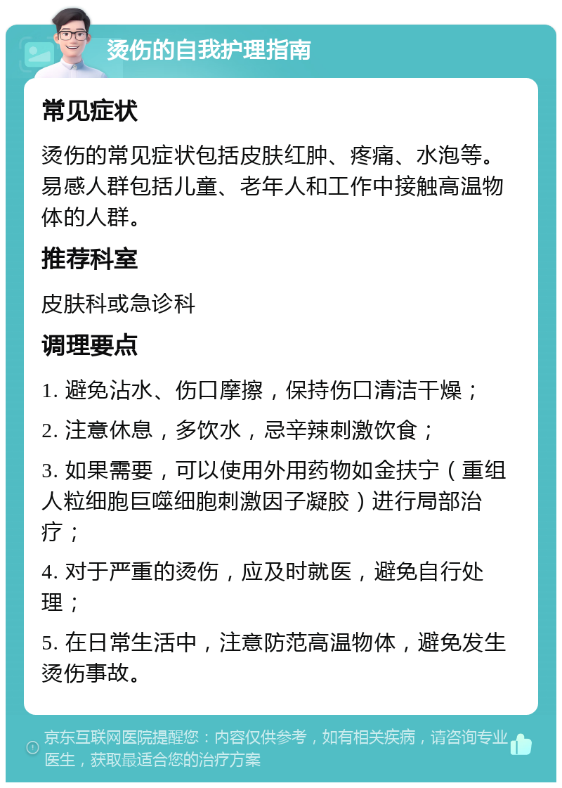 烫伤的自我护理指南 常见症状 烫伤的常见症状包括皮肤红肿、疼痛、水泡等。易感人群包括儿童、老年人和工作中接触高温物体的人群。 推荐科室 皮肤科或急诊科 调理要点 1. 避免沾水、伤口摩擦，保持伤口清洁干燥； 2. 注意休息，多饮水，忌辛辣刺激饮食； 3. 如果需要，可以使用外用药物如金扶宁（重组人粒细胞巨噬细胞刺激因子凝胶）进行局部治疗； 4. 对于严重的烫伤，应及时就医，避免自行处理； 5. 在日常生活中，注意防范高温物体，避免发生烫伤事故。