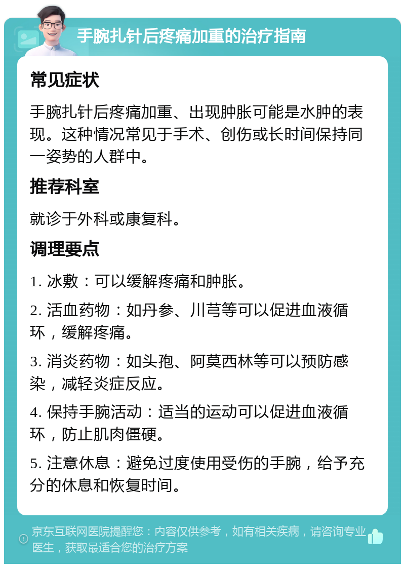 手腕扎针后疼痛加重的治疗指南 常见症状 手腕扎针后疼痛加重、出现肿胀可能是水肿的表现。这种情况常见于手术、创伤或长时间保持同一姿势的人群中。 推荐科室 就诊于外科或康复科。 调理要点 1. 冰敷：可以缓解疼痛和肿胀。 2. 活血药物：如丹参、川芎等可以促进血液循环，缓解疼痛。 3. 消炎药物：如头孢、阿莫西林等可以预防感染，减轻炎症反应。 4. 保持手腕活动：适当的运动可以促进血液循环，防止肌肉僵硬。 5. 注意休息：避免过度使用受伤的手腕，给予充分的休息和恢复时间。