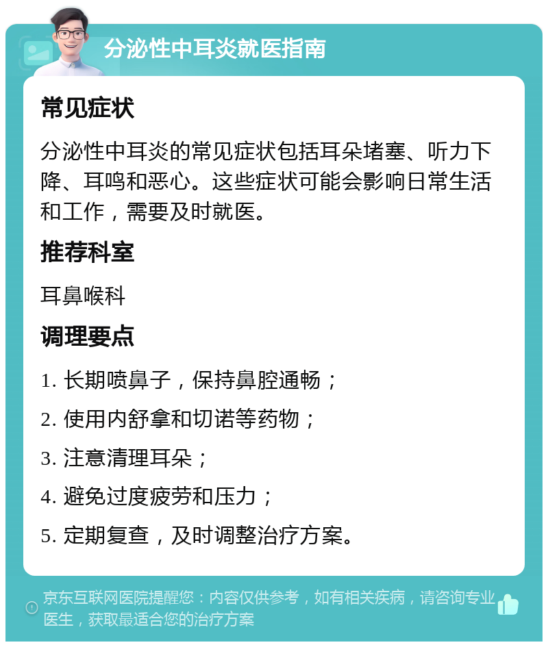 分泌性中耳炎就医指南 常见症状 分泌性中耳炎的常见症状包括耳朵堵塞、听力下降、耳鸣和恶心。这些症状可能会影响日常生活和工作，需要及时就医。 推荐科室 耳鼻喉科 调理要点 1. 长期喷鼻子，保持鼻腔通畅； 2. 使用内舒拿和切诺等药物； 3. 注意清理耳朵； 4. 避免过度疲劳和压力； 5. 定期复查，及时调整治疗方案。