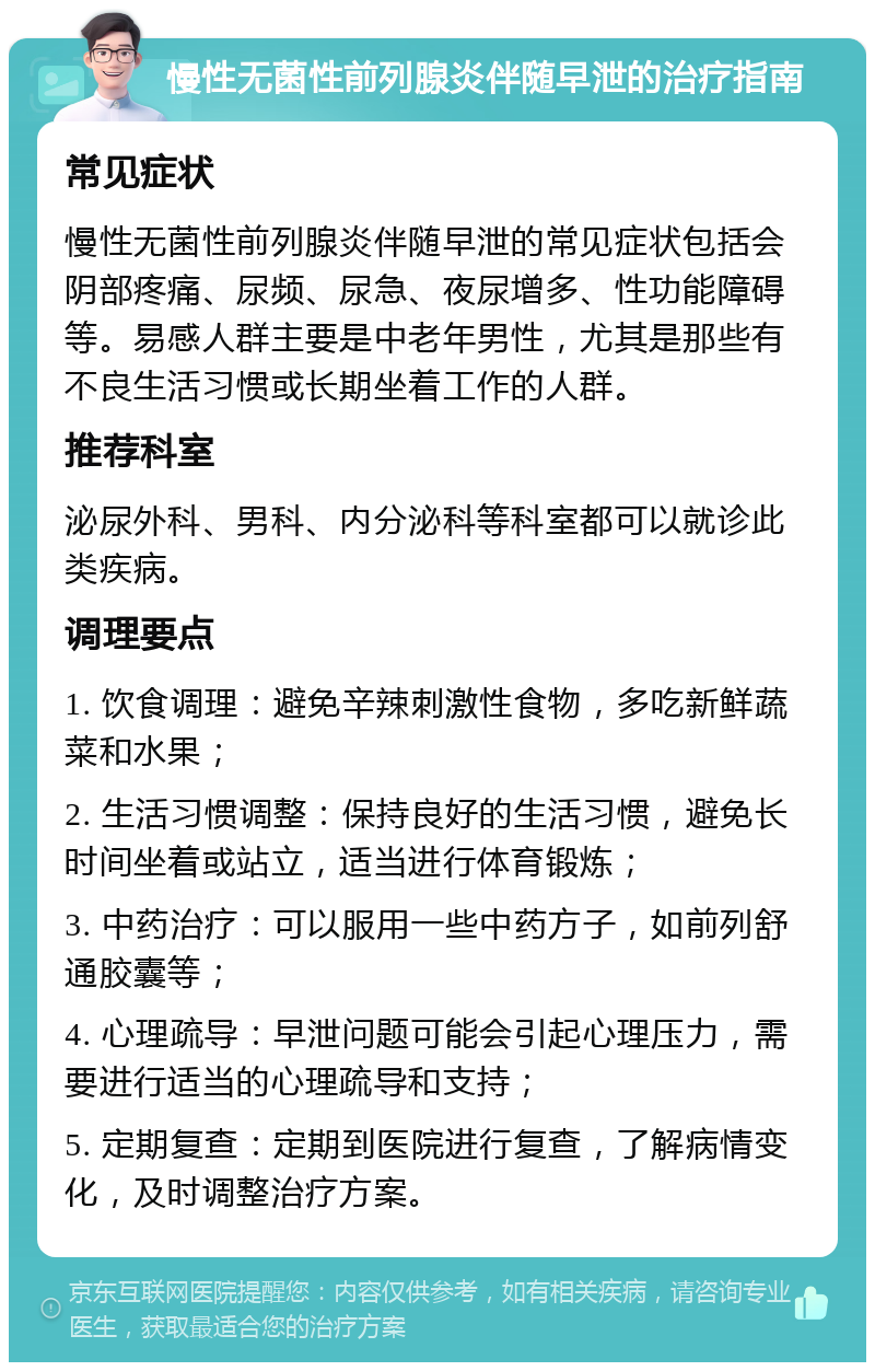 慢性无菌性前列腺炎伴随早泄的治疗指南 常见症状 慢性无菌性前列腺炎伴随早泄的常见症状包括会阴部疼痛、尿频、尿急、夜尿增多、性功能障碍等。易感人群主要是中老年男性，尤其是那些有不良生活习惯或长期坐着工作的人群。 推荐科室 泌尿外科、男科、内分泌科等科室都可以就诊此类疾病。 调理要点 1. 饮食调理：避免辛辣刺激性食物，多吃新鲜蔬菜和水果； 2. 生活习惯调整：保持良好的生活习惯，避免长时间坐着或站立，适当进行体育锻炼； 3. 中药治疗：可以服用一些中药方子，如前列舒通胶囊等； 4. 心理疏导：早泄问题可能会引起心理压力，需要进行适当的心理疏导和支持； 5. 定期复查：定期到医院进行复查，了解病情变化，及时调整治疗方案。