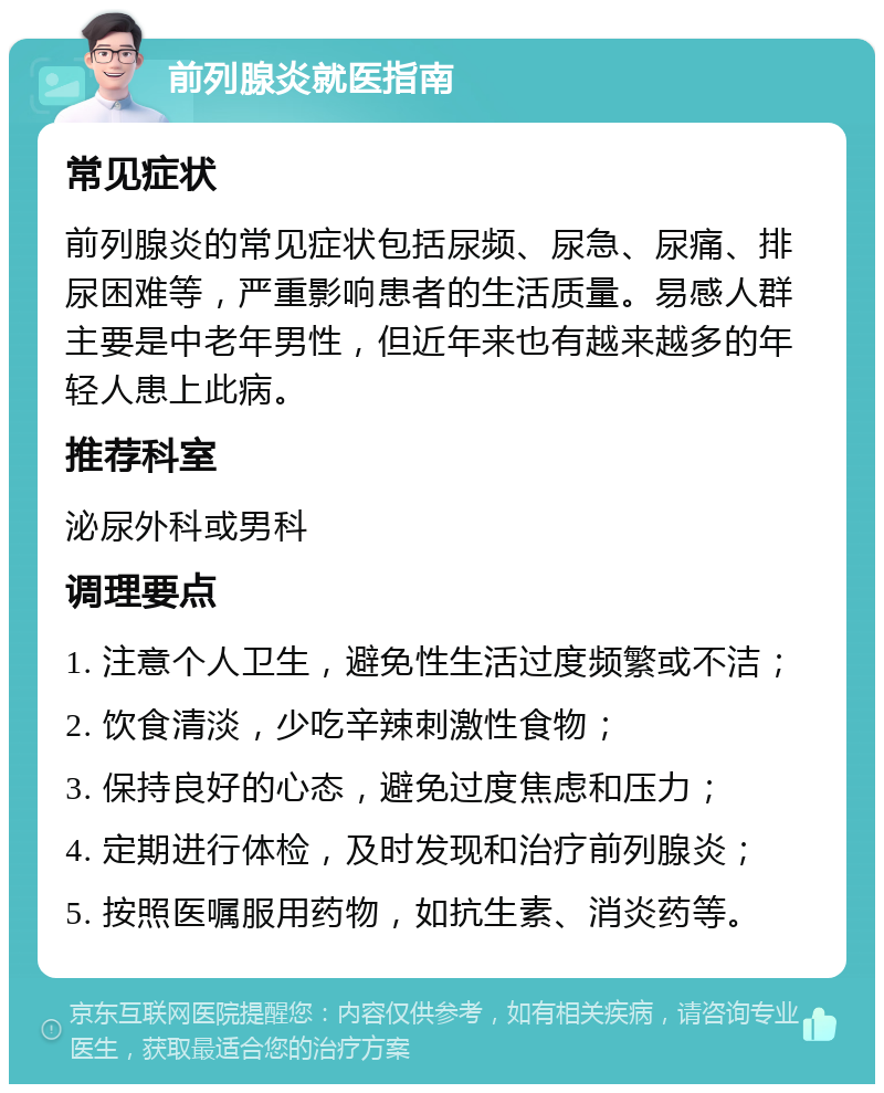 前列腺炎就医指南 常见症状 前列腺炎的常见症状包括尿频、尿急、尿痛、排尿困难等，严重影响患者的生活质量。易感人群主要是中老年男性，但近年来也有越来越多的年轻人患上此病。 推荐科室 泌尿外科或男科 调理要点 1. 注意个人卫生，避免性生活过度频繁或不洁； 2. 饮食清淡，少吃辛辣刺激性食物； 3. 保持良好的心态，避免过度焦虑和压力； 4. 定期进行体检，及时发现和治疗前列腺炎； 5. 按照医嘱服用药物，如抗生素、消炎药等。