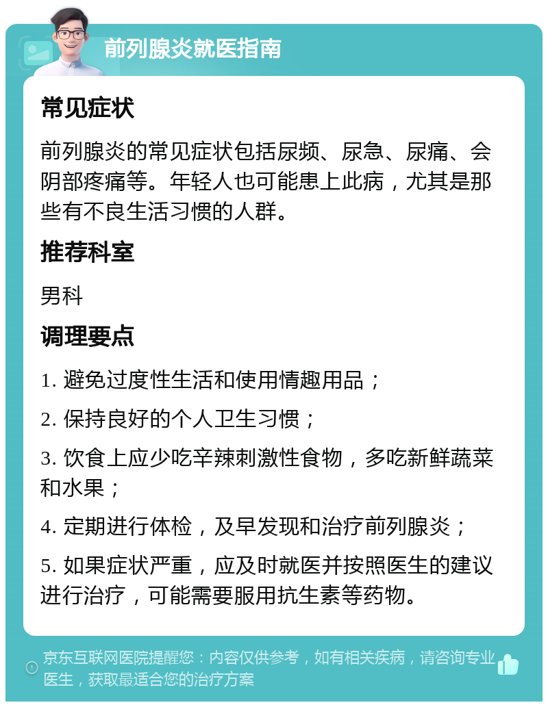 前列腺炎就医指南 常见症状 前列腺炎的常见症状包括尿频、尿急、尿痛、会阴部疼痛等。年轻人也可能患上此病，尤其是那些有不良生活习惯的人群。 推荐科室 男科 调理要点 1. 避免过度性生活和使用情趣用品； 2. 保持良好的个人卫生习惯； 3. 饮食上应少吃辛辣刺激性食物，多吃新鲜蔬菜和水果； 4. 定期进行体检，及早发现和治疗前列腺炎； 5. 如果症状严重，应及时就医并按照医生的建议进行治疗，可能需要服用抗生素等药物。