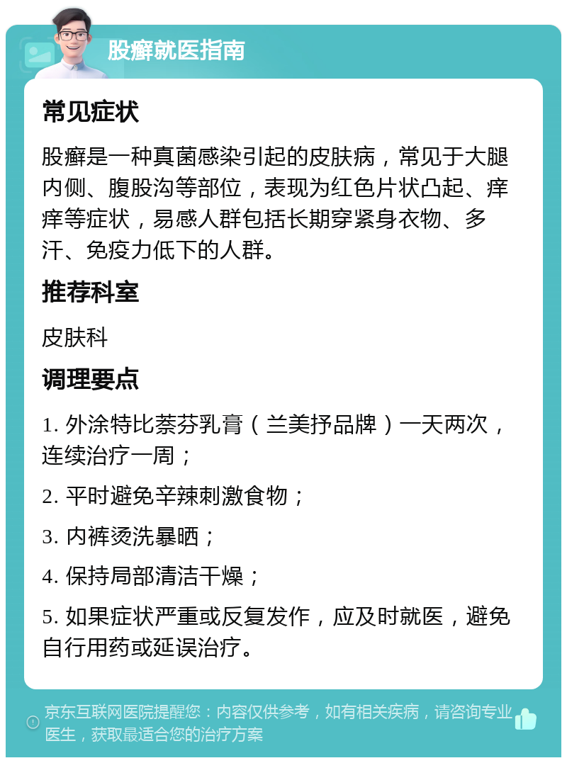 股癣就医指南 常见症状 股癣是一种真菌感染引起的皮肤病，常见于大腿内侧、腹股沟等部位，表现为红色片状凸起、痒痒等症状，易感人群包括长期穿紧身衣物、多汗、免疫力低下的人群。 推荐科室 皮肤科 调理要点 1. 外涂特比萘芬乳膏（兰美抒品牌）一天两次，连续治疗一周； 2. 平时避免辛辣刺激食物； 3. 内裤烫洗暴晒； 4. 保持局部清洁干燥； 5. 如果症状严重或反复发作，应及时就医，避免自行用药或延误治疗。