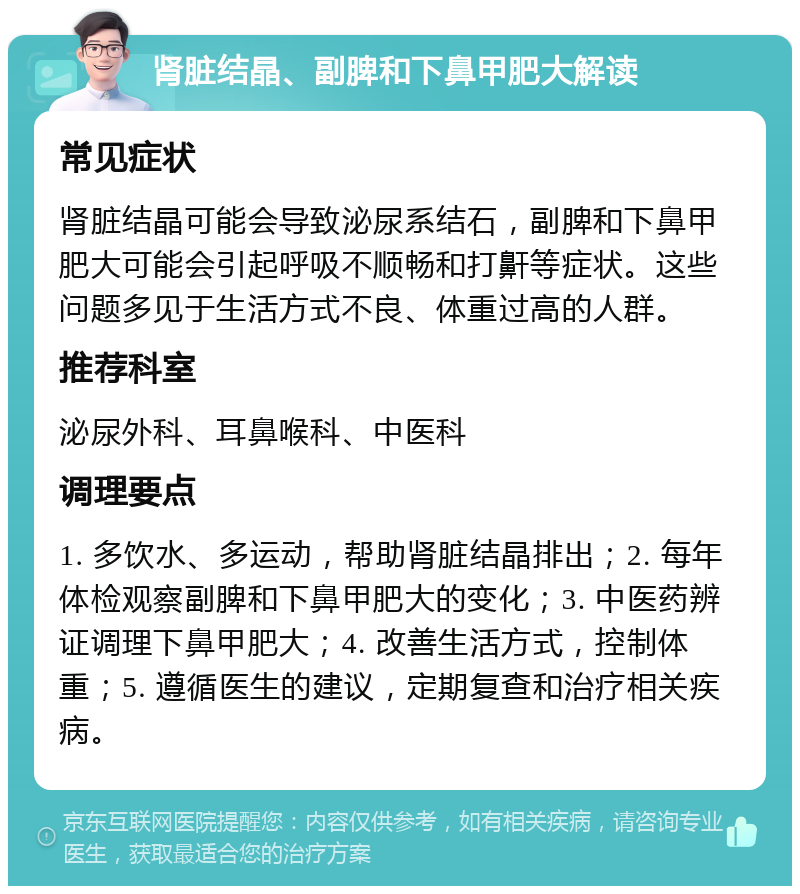 肾脏结晶、副脾和下鼻甲肥大解读 常见症状 肾脏结晶可能会导致泌尿系结石，副脾和下鼻甲肥大可能会引起呼吸不顺畅和打鼾等症状。这些问题多见于生活方式不良、体重过高的人群。 推荐科室 泌尿外科、耳鼻喉科、中医科 调理要点 1. 多饮水、多运动，帮助肾脏结晶排出；2. 每年体检观察副脾和下鼻甲肥大的变化；3. 中医药辨证调理下鼻甲肥大；4. 改善生活方式，控制体重；5. 遵循医生的建议，定期复查和治疗相关疾病。