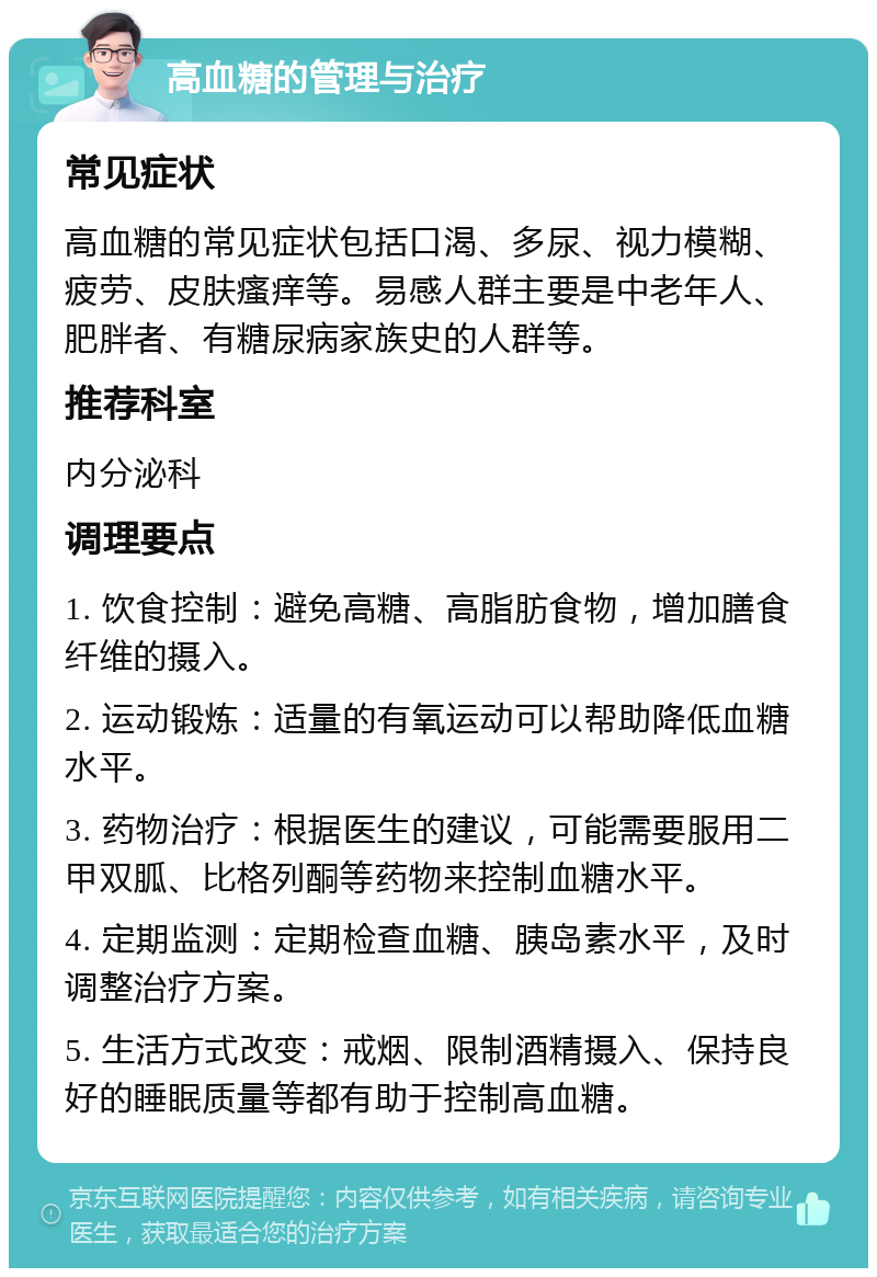 高血糖的管理与治疗 常见症状 高血糖的常见症状包括口渴、多尿、视力模糊、疲劳、皮肤瘙痒等。易感人群主要是中老年人、肥胖者、有糖尿病家族史的人群等。 推荐科室 内分泌科 调理要点 1. 饮食控制：避免高糖、高脂肪食物，增加膳食纤维的摄入。 2. 运动锻炼：适量的有氧运动可以帮助降低血糖水平。 3. 药物治疗：根据医生的建议，可能需要服用二甲双胍、比格列酮等药物来控制血糖水平。 4. 定期监测：定期检查血糖、胰岛素水平，及时调整治疗方案。 5. 生活方式改变：戒烟、限制酒精摄入、保持良好的睡眠质量等都有助于控制高血糖。