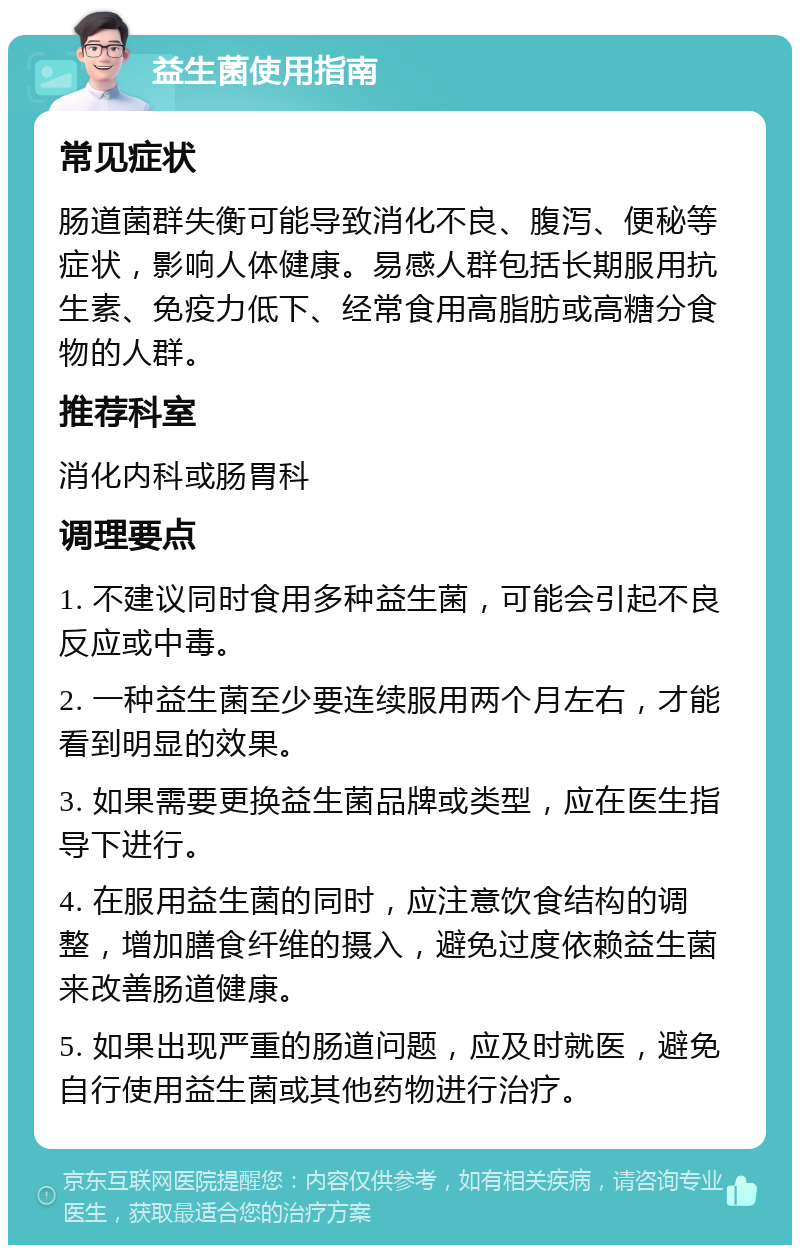 益生菌使用指南 常见症状 肠道菌群失衡可能导致消化不良、腹泻、便秘等症状，影响人体健康。易感人群包括长期服用抗生素、免疫力低下、经常食用高脂肪或高糖分食物的人群。 推荐科室 消化内科或肠胃科 调理要点 1. 不建议同时食用多种益生菌，可能会引起不良反应或中毒。 2. 一种益生菌至少要连续服用两个月左右，才能看到明显的效果。 3. 如果需要更换益生菌品牌或类型，应在医生指导下进行。 4. 在服用益生菌的同时，应注意饮食结构的调整，增加膳食纤维的摄入，避免过度依赖益生菌来改善肠道健康。 5. 如果出现严重的肠道问题，应及时就医，避免自行使用益生菌或其他药物进行治疗。