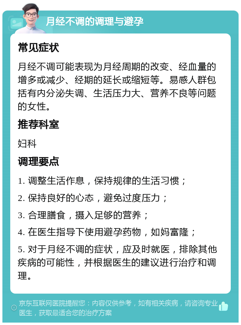 月经不调的调理与避孕 常见症状 月经不调可能表现为月经周期的改变、经血量的增多或减少、经期的延长或缩短等。易感人群包括有内分泌失调、生活压力大、营养不良等问题的女性。 推荐科室 妇科 调理要点 1. 调整生活作息，保持规律的生活习惯； 2. 保持良好的心态，避免过度压力； 3. 合理膳食，摄入足够的营养； 4. 在医生指导下使用避孕药物，如妈富隆； 5. 对于月经不调的症状，应及时就医，排除其他疾病的可能性，并根据医生的建议进行治疗和调理。