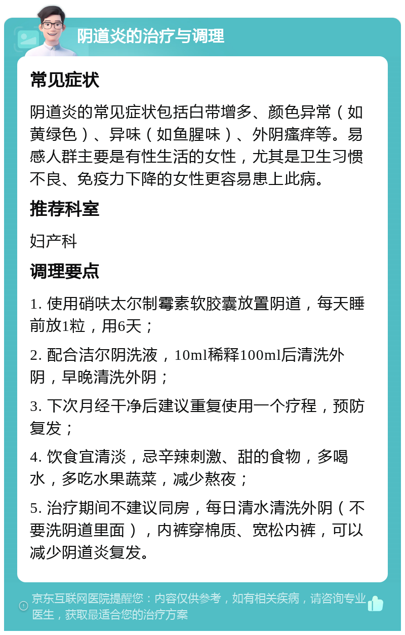 阴道炎的治疗与调理 常见症状 阴道炎的常见症状包括白带增多、颜色异常（如黄绿色）、异味（如鱼腥味）、外阴瘙痒等。易感人群主要是有性生活的女性，尤其是卫生习惯不良、免疫力下降的女性更容易患上此病。 推荐科室 妇产科 调理要点 1. 使用硝呋太尔制霉素软胶囊放置阴道，每天睡前放1粒，用6天； 2. 配合洁尔阴洗液，10ml稀释100ml后清洗外阴，早晚清洗外阴； 3. 下次月经干净后建议重复使用一个疗程，预防复发； 4. 饮食宜清淡，忌辛辣刺激、甜的食物，多喝水，多吃水果蔬菜，减少熬夜； 5. 治疗期间不建议同房，每日清水清洗外阴（不要洗阴道里面），内裤穿棉质、宽松内裤，可以减少阴道炎复发。