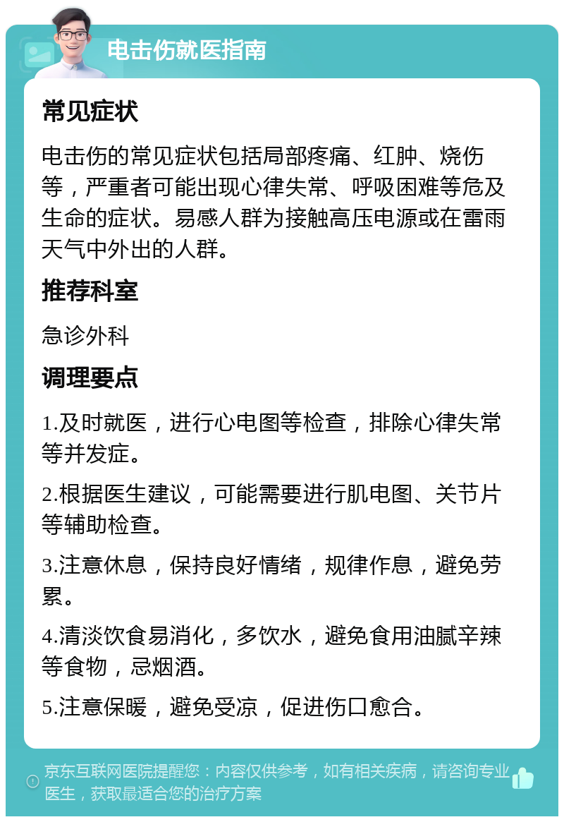 电击伤就医指南 常见症状 电击伤的常见症状包括局部疼痛、红肿、烧伤等，严重者可能出现心律失常、呼吸困难等危及生命的症状。易感人群为接触高压电源或在雷雨天气中外出的人群。 推荐科室 急诊外科 调理要点 1.及时就医，进行心电图等检查，排除心律失常等并发症。 2.根据医生建议，可能需要进行肌电图、关节片等辅助检查。 3.注意休息，保持良好情绪，规律作息，避免劳累。 4.清淡饮食易消化，多饮水，避免食用油腻辛辣等食物，忌烟酒。 5.注意保暖，避免受凉，促进伤口愈合。