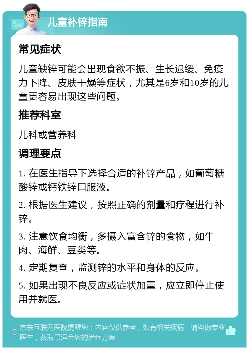 儿童补锌指南 常见症状 儿童缺锌可能会出现食欲不振、生长迟缓、免疫力下降、皮肤干燥等症状，尤其是6岁和10岁的儿童更容易出现这些问题。 推荐科室 儿科或营养科 调理要点 1. 在医生指导下选择合适的补锌产品，如葡萄糖酸锌或钙铁锌口服液。 2. 根据医生建议，按照正确的剂量和疗程进行补锌。 3. 注意饮食均衡，多摄入富含锌的食物，如牛肉、海鲜、豆类等。 4. 定期复查，监测锌的水平和身体的反应。 5. 如果出现不良反应或症状加重，应立即停止使用并就医。