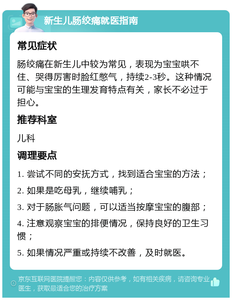 新生儿肠绞痛就医指南 常见症状 肠绞痛在新生儿中较为常见，表现为宝宝哄不住、哭得厉害时脸红憋气，持续2-3秒。这种情况可能与宝宝的生理发育特点有关，家长不必过于担心。 推荐科室 儿科 调理要点 1. 尝试不同的安抚方式，找到适合宝宝的方法； 2. 如果是吃母乳，继续哺乳； 3. 对于肠胀气问题，可以适当按摩宝宝的腹部； 4. 注意观察宝宝的排便情况，保持良好的卫生习惯； 5. 如果情况严重或持续不改善，及时就医。