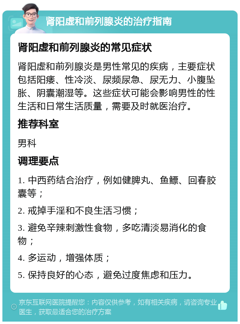 肾阳虚和前列腺炎的治疗指南 肾阳虚和前列腺炎的常见症状 肾阳虚和前列腺炎是男性常见的疾病，主要症状包括阳痿、性冷淡、尿频尿急、尿无力、小腹坠胀、阴囊潮湿等。这些症状可能会影响男性的性生活和日常生活质量，需要及时就医治疗。 推荐科室 男科 调理要点 1. 中西药结合治疗，例如健脾丸、鱼鳔、回春胶囊等； 2. 戒掉手淫和不良生活习惯； 3. 避免辛辣刺激性食物，多吃清淡易消化的食物； 4. 多运动，增强体质； 5. 保持良好的心态，避免过度焦虑和压力。