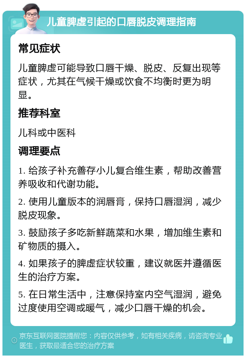 儿童脾虚引起的口唇脱皮调理指南 常见症状 儿童脾虚可能导致口唇干燥、脱皮、反复出现等症状，尤其在气候干燥或饮食不均衡时更为明显。 推荐科室 儿科或中医科 调理要点 1. 给孩子补充善存小儿复合维生素，帮助改善营养吸收和代谢功能。 2. 使用儿童版本的润唇膏，保持口唇湿润，减少脱皮现象。 3. 鼓励孩子多吃新鲜蔬菜和水果，增加维生素和矿物质的摄入。 4. 如果孩子的脾虚症状较重，建议就医并遵循医生的治疗方案。 5. 在日常生活中，注意保持室内空气湿润，避免过度使用空调或暖气，减少口唇干燥的机会。