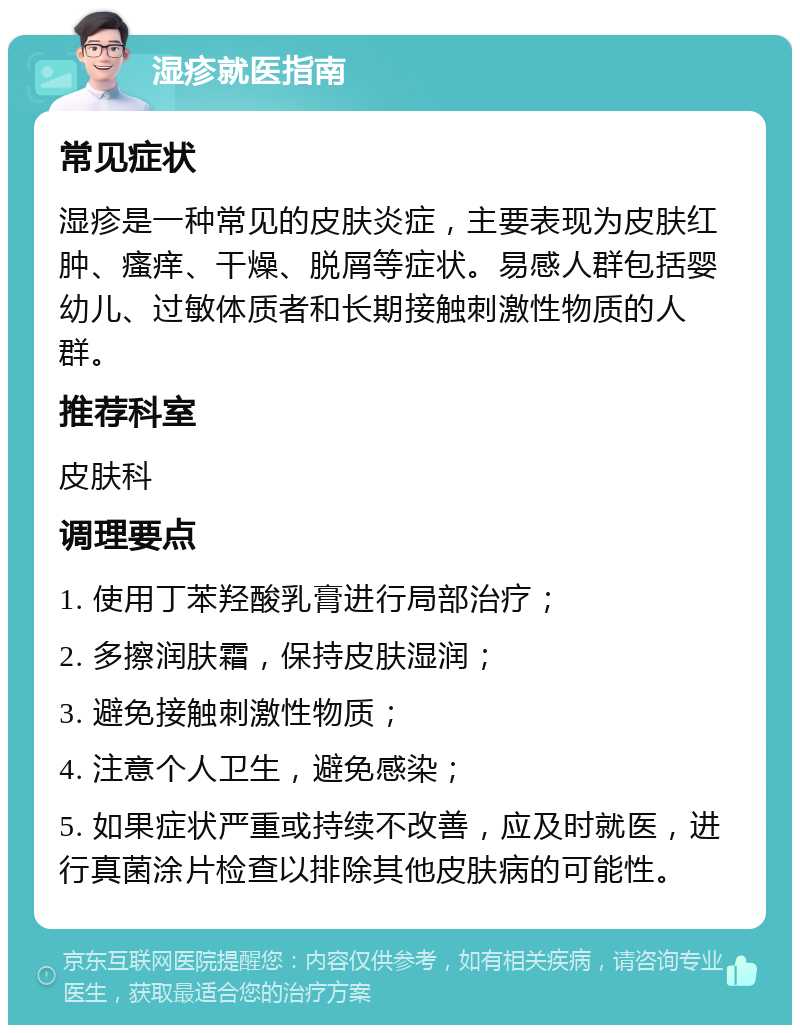 湿疹就医指南 常见症状 湿疹是一种常见的皮肤炎症，主要表现为皮肤红肿、瘙痒、干燥、脱屑等症状。易感人群包括婴幼儿、过敏体质者和长期接触刺激性物质的人群。 推荐科室 皮肤科 调理要点 1. 使用丁苯羟酸乳膏进行局部治疗； 2. 多擦润肤霜，保持皮肤湿润； 3. 避免接触刺激性物质； 4. 注意个人卫生，避免感染； 5. 如果症状严重或持续不改善，应及时就医，进行真菌涂片检查以排除其他皮肤病的可能性。