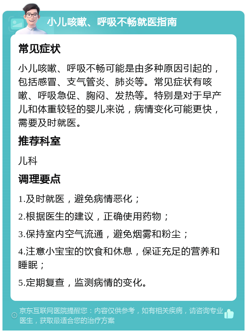 小儿咳嗽、呼吸不畅就医指南 常见症状 小儿咳嗽、呼吸不畅可能是由多种原因引起的，包括感冒、支气管炎、肺炎等。常见症状有咳嗽、呼吸急促、胸闷、发热等。特别是对于早产儿和体重较轻的婴儿来说，病情变化可能更快，需要及时就医。 推荐科室 儿科 调理要点 1.及时就医，避免病情恶化； 2.根据医生的建议，正确使用药物； 3.保持室内空气流通，避免烟雾和粉尘； 4.注意小宝宝的饮食和休息，保证充足的营养和睡眠； 5.定期复查，监测病情的变化。