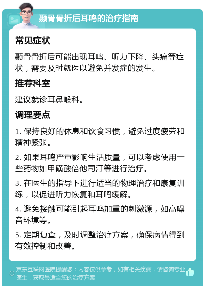 颞骨骨折后耳鸣的治疗指南 常见症状 颞骨骨折后可能出现耳鸣、听力下降、头痛等症状，需要及时就医以避免并发症的发生。 推荐科室 建议就诊耳鼻喉科。 调理要点 1. 保持良好的休息和饮食习惯，避免过度疲劳和精神紧张。 2. 如果耳鸣严重影响生活质量，可以考虑使用一些药物如甲磺酸倍他司汀等进行治疗。 3. 在医生的指导下进行适当的物理治疗和康复训练，以促进听力恢复和耳鸣缓解。 4. 避免接触可能引起耳鸣加重的刺激源，如高噪音环境等。 5. 定期复查，及时调整治疗方案，确保病情得到有效控制和改善。