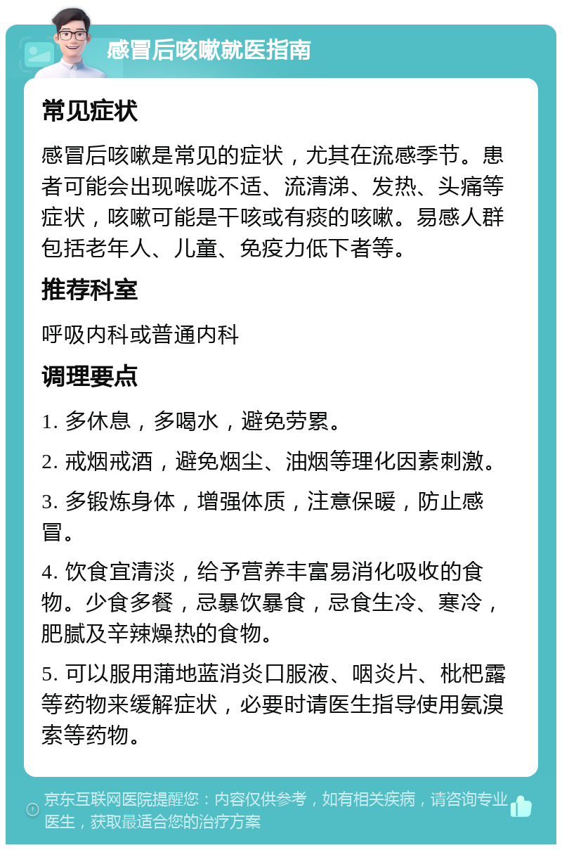 感冒后咳嗽就医指南 常见症状 感冒后咳嗽是常见的症状，尤其在流感季节。患者可能会出现喉咙不适、流清涕、发热、头痛等症状，咳嗽可能是干咳或有痰的咳嗽。易感人群包括老年人、儿童、免疫力低下者等。 推荐科室 呼吸内科或普通内科 调理要点 1. 多休息，多喝水，避免劳累。 2. 戒烟戒酒，避免烟尘、油烟等理化因素刺激。 3. 多锻炼身体，增强体质，注意保暖，防止感冒。 4. 饮食宜清淡，给予营养丰富易消化吸收的食物。少食多餐，忌暴饮暴食，忌食生冷、寒冷，肥腻及辛辣燥热的食物。 5. 可以服用蒲地蓝消炎口服液、咽炎片、枇杷露等药物来缓解症状，必要时请医生指导使用氨溴索等药物。