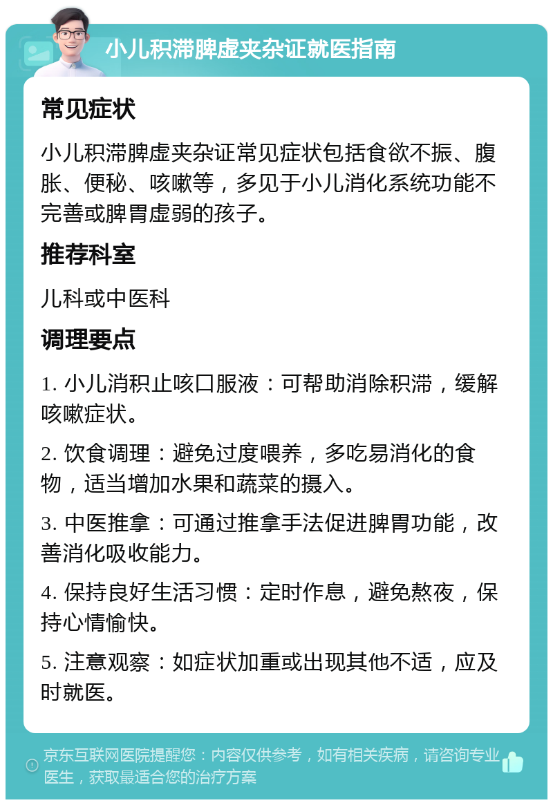 小儿积滞脾虚夹杂证就医指南 常见症状 小儿积滞脾虚夹杂证常见症状包括食欲不振、腹胀、便秘、咳嗽等，多见于小儿消化系统功能不完善或脾胃虚弱的孩子。 推荐科室 儿科或中医科 调理要点 1. 小儿消积止咳口服液：可帮助消除积滞，缓解咳嗽症状。 2. 饮食调理：避免过度喂养，多吃易消化的食物，适当增加水果和蔬菜的摄入。 3. 中医推拿：可通过推拿手法促进脾胃功能，改善消化吸收能力。 4. 保持良好生活习惯：定时作息，避免熬夜，保持心情愉快。 5. 注意观察：如症状加重或出现其他不适，应及时就医。