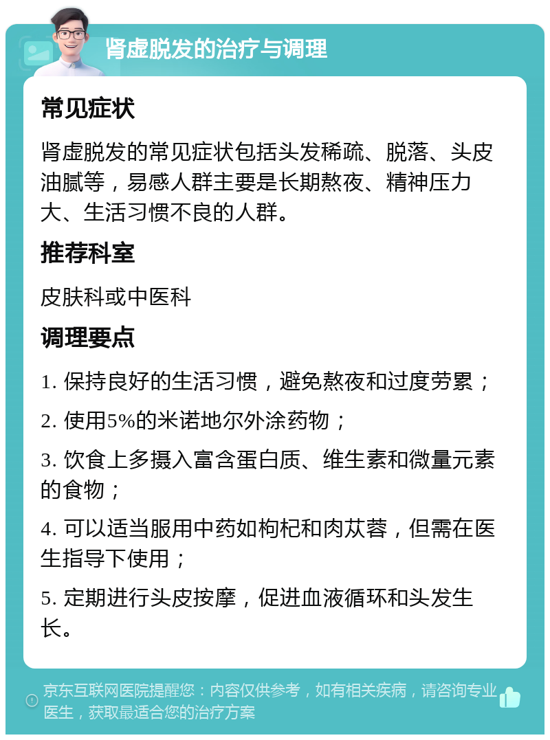 肾虚脱发的治疗与调理 常见症状 肾虚脱发的常见症状包括头发稀疏、脱落、头皮油腻等，易感人群主要是长期熬夜、精神压力大、生活习惯不良的人群。 推荐科室 皮肤科或中医科 调理要点 1. 保持良好的生活习惯，避免熬夜和过度劳累； 2. 使用5%的米诺地尔外涂药物； 3. 饮食上多摄入富含蛋白质、维生素和微量元素的食物； 4. 可以适当服用中药如枸杞和肉苁蓉，但需在医生指导下使用； 5. 定期进行头皮按摩，促进血液循环和头发生长。