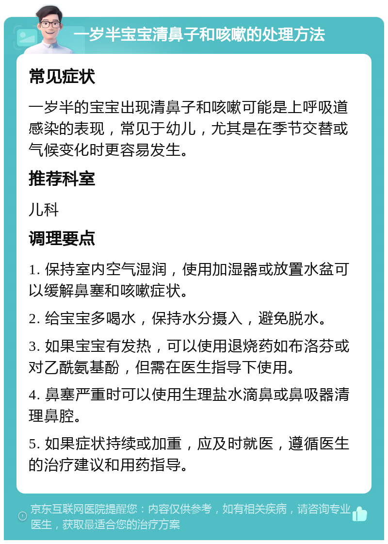 一岁半宝宝清鼻子和咳嗽的处理方法 常见症状 一岁半的宝宝出现清鼻子和咳嗽可能是上呼吸道感染的表现，常见于幼儿，尤其是在季节交替或气候变化时更容易发生。 推荐科室 儿科 调理要点 1. 保持室内空气湿润，使用加湿器或放置水盆可以缓解鼻塞和咳嗽症状。 2. 给宝宝多喝水，保持水分摄入，避免脱水。 3. 如果宝宝有发热，可以使用退烧药如布洛芬或对乙酰氨基酚，但需在医生指导下使用。 4. 鼻塞严重时可以使用生理盐水滴鼻或鼻吸器清理鼻腔。 5. 如果症状持续或加重，应及时就医，遵循医生的治疗建议和用药指导。