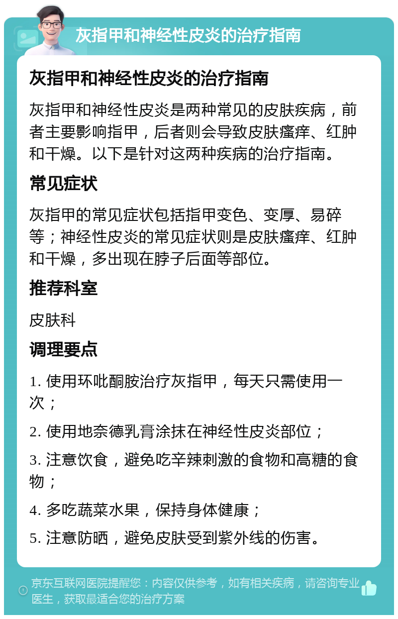 灰指甲和神经性皮炎的治疗指南 灰指甲和神经性皮炎的治疗指南 灰指甲和神经性皮炎是两种常见的皮肤疾病，前者主要影响指甲，后者则会导致皮肤瘙痒、红肿和干燥。以下是针对这两种疾病的治疗指南。 常见症状 灰指甲的常见症状包括指甲变色、变厚、易碎等；神经性皮炎的常见症状则是皮肤瘙痒、红肿和干燥，多出现在脖子后面等部位。 推荐科室 皮肤科 调理要点 1. 使用环吡酮胺治疗灰指甲，每天只需使用一次； 2. 使用地奈德乳膏涂抹在神经性皮炎部位； 3. 注意饮食，避免吃辛辣刺激的食物和高糖的食物； 4. 多吃蔬菜水果，保持身体健康； 5. 注意防晒，避免皮肤受到紫外线的伤害。