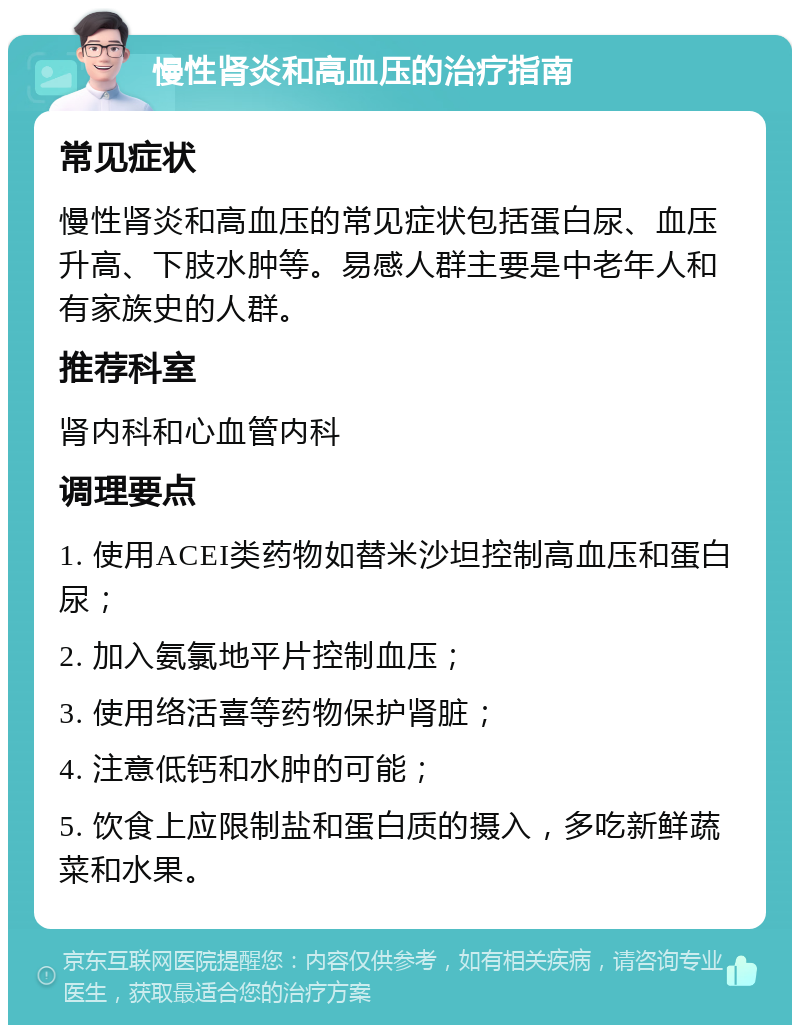 慢性肾炎和高血压的治疗指南 常见症状 慢性肾炎和高血压的常见症状包括蛋白尿、血压升高、下肢水肿等。易感人群主要是中老年人和有家族史的人群。 推荐科室 肾内科和心血管内科 调理要点 1. 使用ACEI类药物如替米沙坦控制高血压和蛋白尿； 2. 加入氨氯地平片控制血压； 3. 使用络活喜等药物保护肾脏； 4. 注意低钙和水肿的可能； 5. 饮食上应限制盐和蛋白质的摄入，多吃新鲜蔬菜和水果。