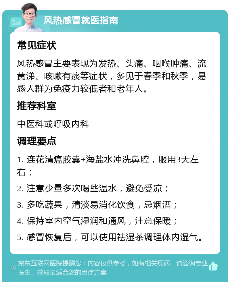 风热感冒就医指南 常见症状 风热感冒主要表现为发热、头痛、咽喉肿痛、流黄涕、咳嗽有痰等症状，多见于春季和秋季，易感人群为免疫力较低者和老年人。 推荐科室 中医科或呼吸内科 调理要点 1. 连花清瘟胶囊+海盐水冲洗鼻腔，服用3天左右； 2. 注意少量多次喝些温水，避免受凉； 3. 多吃蔬果，清淡易消化饮食，忌烟酒； 4. 保持室内空气湿润和通风，注意保暖； 5. 感冒恢复后，可以使用祛湿茶调理体内湿气。