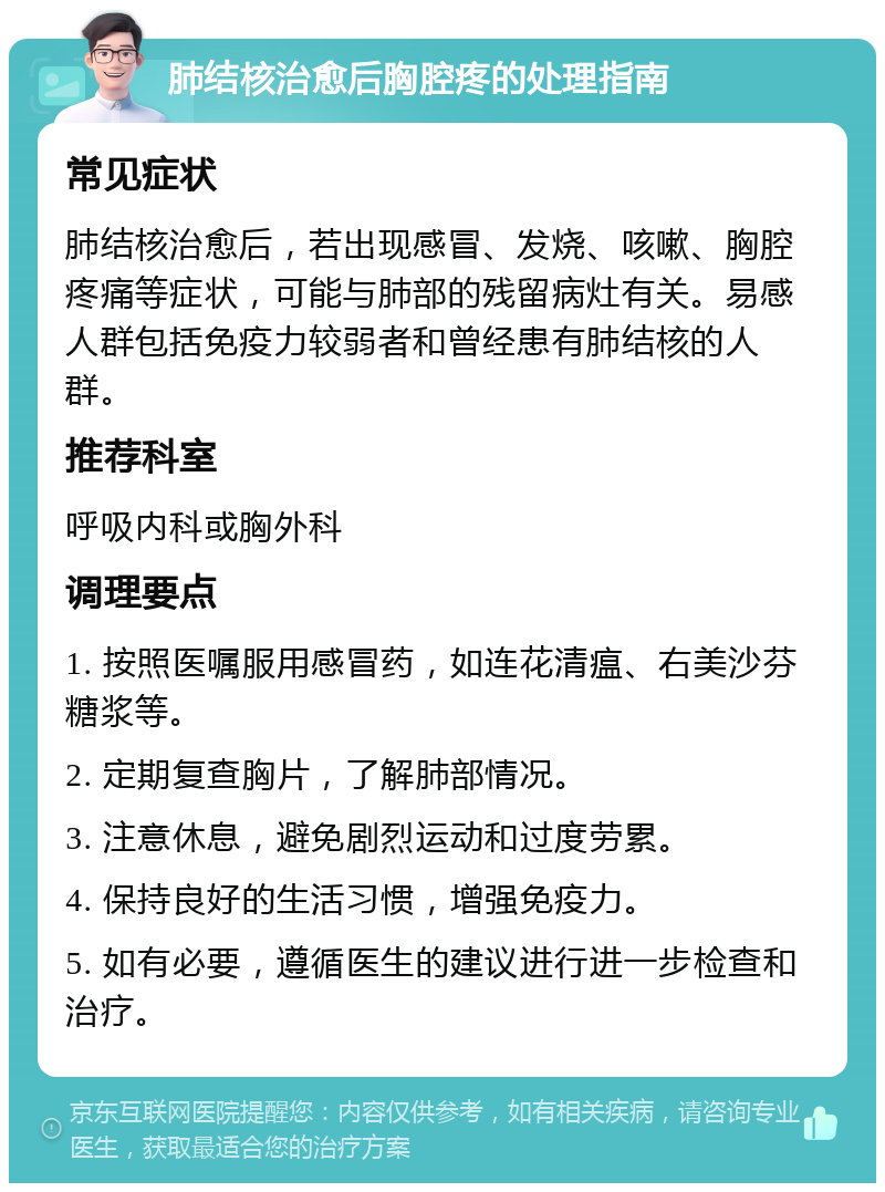 肺结核治愈后胸腔疼的处理指南 常见症状 肺结核治愈后，若出现感冒、发烧、咳嗽、胸腔疼痛等症状，可能与肺部的残留病灶有关。易感人群包括免疫力较弱者和曾经患有肺结核的人群。 推荐科室 呼吸内科或胸外科 调理要点 1. 按照医嘱服用感冒药，如连花清瘟、右美沙芬糖浆等。 2. 定期复查胸片，了解肺部情况。 3. 注意休息，避免剧烈运动和过度劳累。 4. 保持良好的生活习惯，增强免疫力。 5. 如有必要，遵循医生的建议进行进一步检查和治疗。