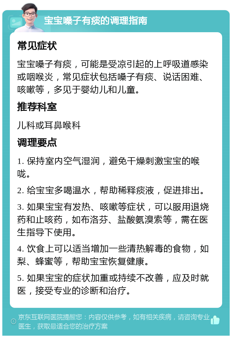 宝宝嗓子有痰的调理指南 常见症状 宝宝嗓子有痰，可能是受凉引起的上呼吸道感染或咽喉炎，常见症状包括嗓子有痰、说话困难、咳嗽等，多见于婴幼儿和儿童。 推荐科室 儿科或耳鼻喉科 调理要点 1. 保持室内空气湿润，避免干燥刺激宝宝的喉咙。 2. 给宝宝多喝温水，帮助稀释痰液，促进排出。 3. 如果宝宝有发热、咳嗽等症状，可以服用退烧药和止咳药，如布洛芬、盐酸氨溴索等，需在医生指导下使用。 4. 饮食上可以适当增加一些清热解毒的食物，如梨、蜂蜜等，帮助宝宝恢复健康。 5. 如果宝宝的症状加重或持续不改善，应及时就医，接受专业的诊断和治疗。