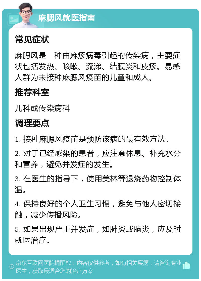 麻腮风就医指南 常见症状 麻腮风是一种由麻疹病毒引起的传染病，主要症状包括发热、咳嗽、流涕、结膜炎和皮疹。易感人群为未接种麻腮风疫苗的儿童和成人。 推荐科室 儿科或传染病科 调理要点 1. 接种麻腮风疫苗是预防该病的最有效方法。 2. 对于已经感染的患者，应注意休息、补充水分和营养，避免并发症的发生。 3. 在医生的指导下，使用美林等退烧药物控制体温。 4. 保持良好的个人卫生习惯，避免与他人密切接触，减少传播风险。 5. 如果出现严重并发症，如肺炎或脑炎，应及时就医治疗。