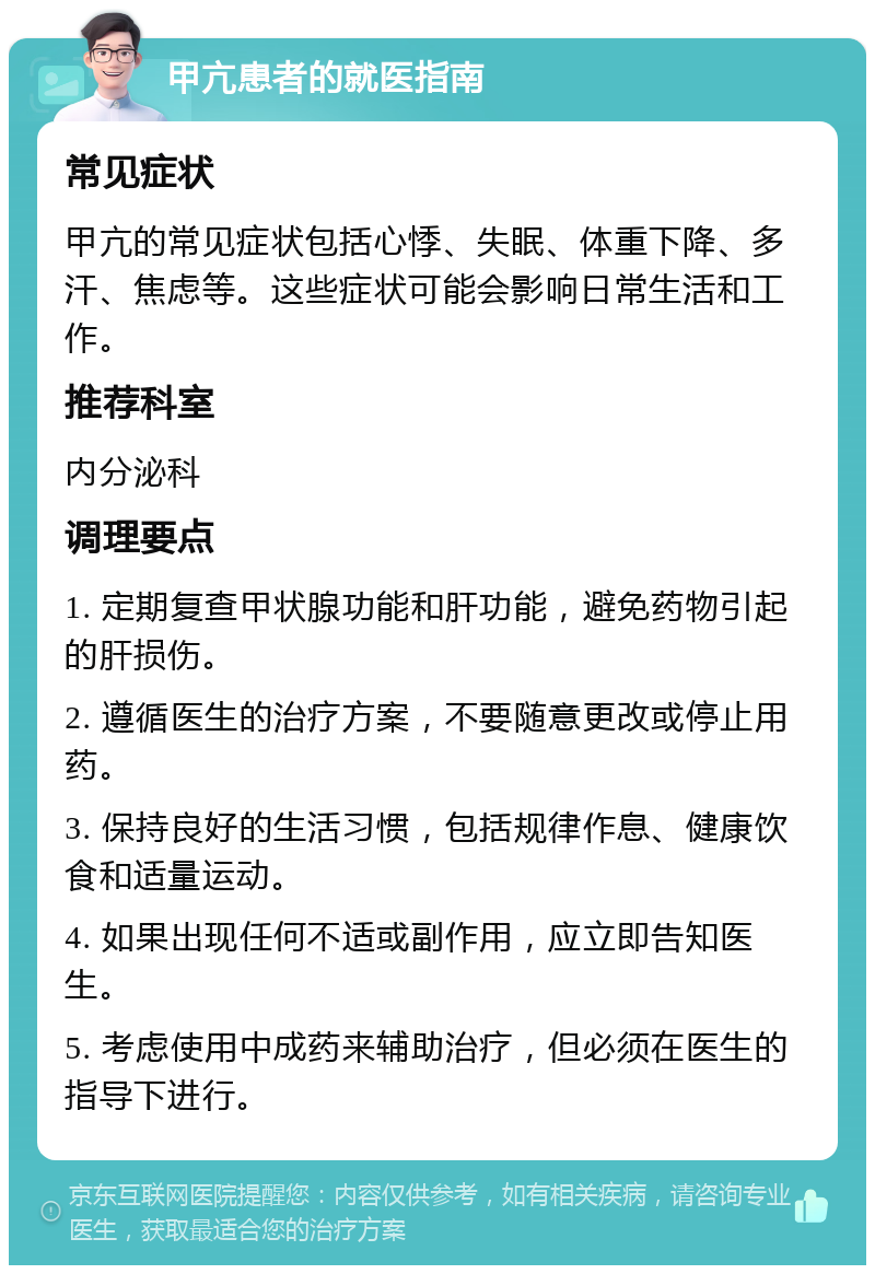 甲亢患者的就医指南 常见症状 甲亢的常见症状包括心悸、失眠、体重下降、多汗、焦虑等。这些症状可能会影响日常生活和工作。 推荐科室 内分泌科 调理要点 1. 定期复查甲状腺功能和肝功能，避免药物引起的肝损伤。 2. 遵循医生的治疗方案，不要随意更改或停止用药。 3. 保持良好的生活习惯，包括规律作息、健康饮食和适量运动。 4. 如果出现任何不适或副作用，应立即告知医生。 5. 考虑使用中成药来辅助治疗，但必须在医生的指导下进行。