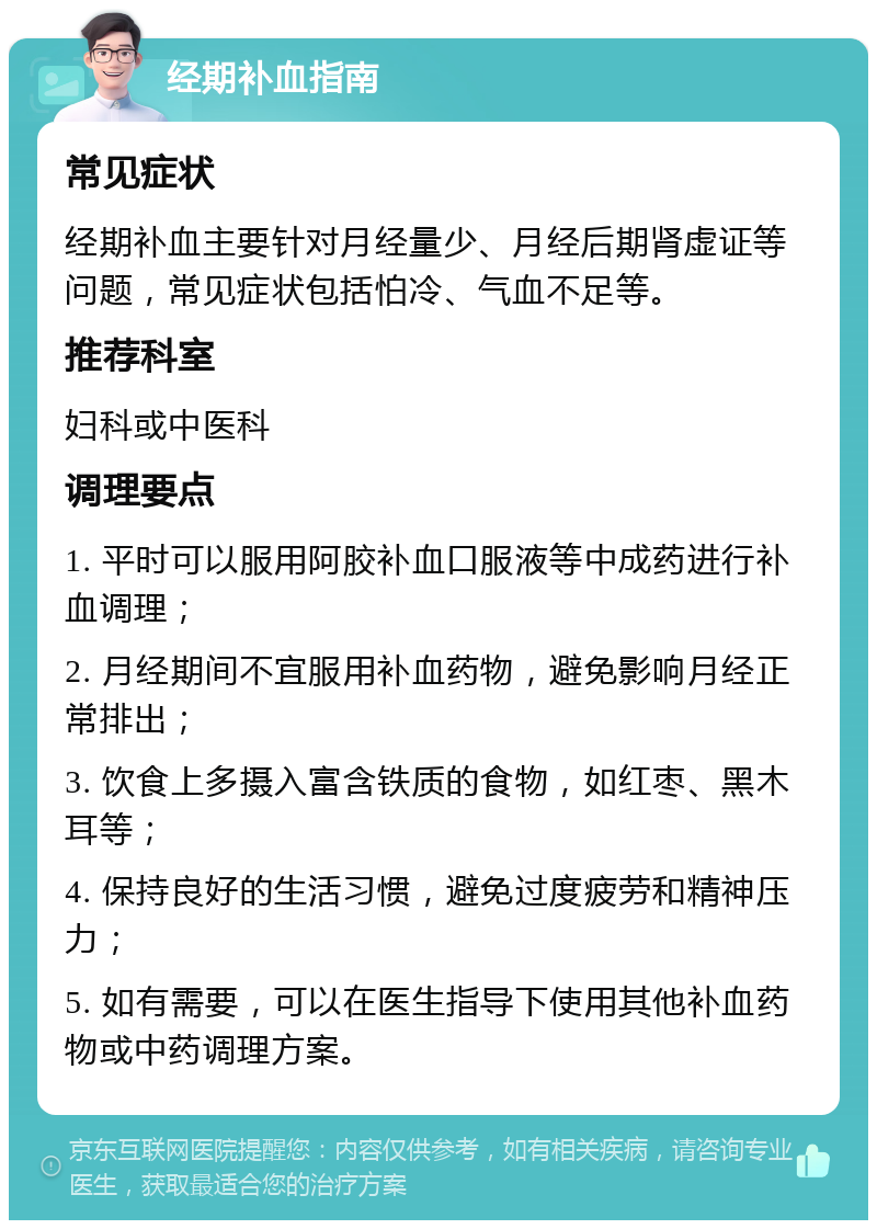 经期补血指南 常见症状 经期补血主要针对月经量少、月经后期肾虚证等问题，常见症状包括怕冷、气血不足等。 推荐科室 妇科或中医科 调理要点 1. 平时可以服用阿胶补血口服液等中成药进行补血调理； 2. 月经期间不宜服用补血药物，避免影响月经正常排出； 3. 饮食上多摄入富含铁质的食物，如红枣、黑木耳等； 4. 保持良好的生活习惯，避免过度疲劳和精神压力； 5. 如有需要，可以在医生指导下使用其他补血药物或中药调理方案。