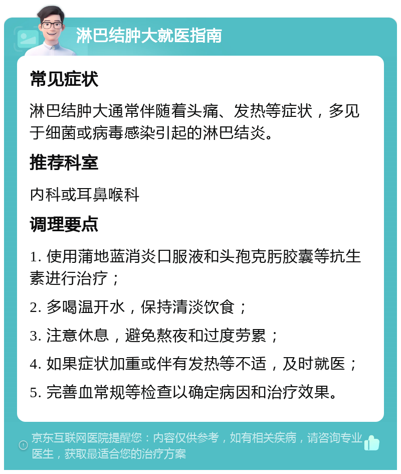 淋巴结肿大就医指南 常见症状 淋巴结肿大通常伴随着头痛、发热等症状，多见于细菌或病毒感染引起的淋巴结炎。 推荐科室 内科或耳鼻喉科 调理要点 1. 使用蒲地蓝消炎口服液和头孢克肟胶囊等抗生素进行治疗； 2. 多喝温开水，保持清淡饮食； 3. 注意休息，避免熬夜和过度劳累； 4. 如果症状加重或伴有发热等不适，及时就医； 5. 完善血常规等检查以确定病因和治疗效果。