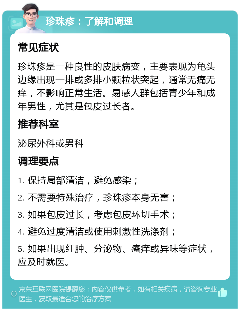 珍珠疹：了解和调理 常见症状 珍珠疹是一种良性的皮肤病变，主要表现为龟头边缘出现一排或多排小颗粒状突起，通常无痛无痒，不影响正常生活。易感人群包括青少年和成年男性，尤其是包皮过长者。 推荐科室 泌尿外科或男科 调理要点 1. 保持局部清洁，避免感染； 2. 不需要特殊治疗，珍珠疹本身无害； 3. 如果包皮过长，考虑包皮环切手术； 4. 避免过度清洁或使用刺激性洗涤剂； 5. 如果出现红肿、分泌物、瘙痒或异味等症状，应及时就医。