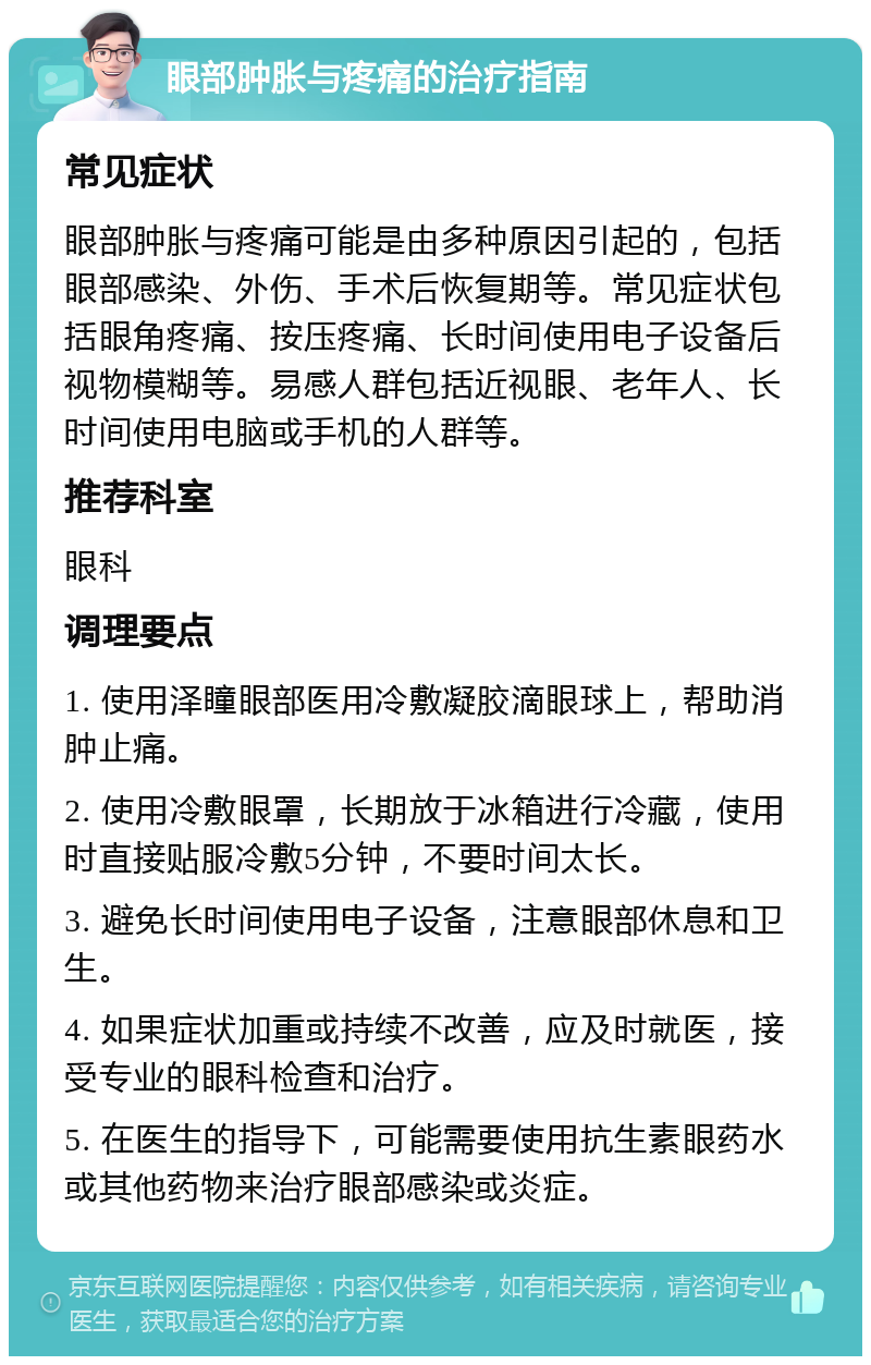 眼部肿胀与疼痛的治疗指南 常见症状 眼部肿胀与疼痛可能是由多种原因引起的，包括眼部感染、外伤、手术后恢复期等。常见症状包括眼角疼痛、按压疼痛、长时间使用电子设备后视物模糊等。易感人群包括近视眼、老年人、长时间使用电脑或手机的人群等。 推荐科室 眼科 调理要点 1. 使用泽瞳眼部医用冷敷凝胶滴眼球上，帮助消肿止痛。 2. 使用冷敷眼罩，长期放于冰箱进行冷藏，使用时直接贴服冷敷5分钟，不要时间太长。 3. 避免长时间使用电子设备，注意眼部休息和卫生。 4. 如果症状加重或持续不改善，应及时就医，接受专业的眼科检查和治疗。 5. 在医生的指导下，可能需要使用抗生素眼药水或其他药物来治疗眼部感染或炎症。