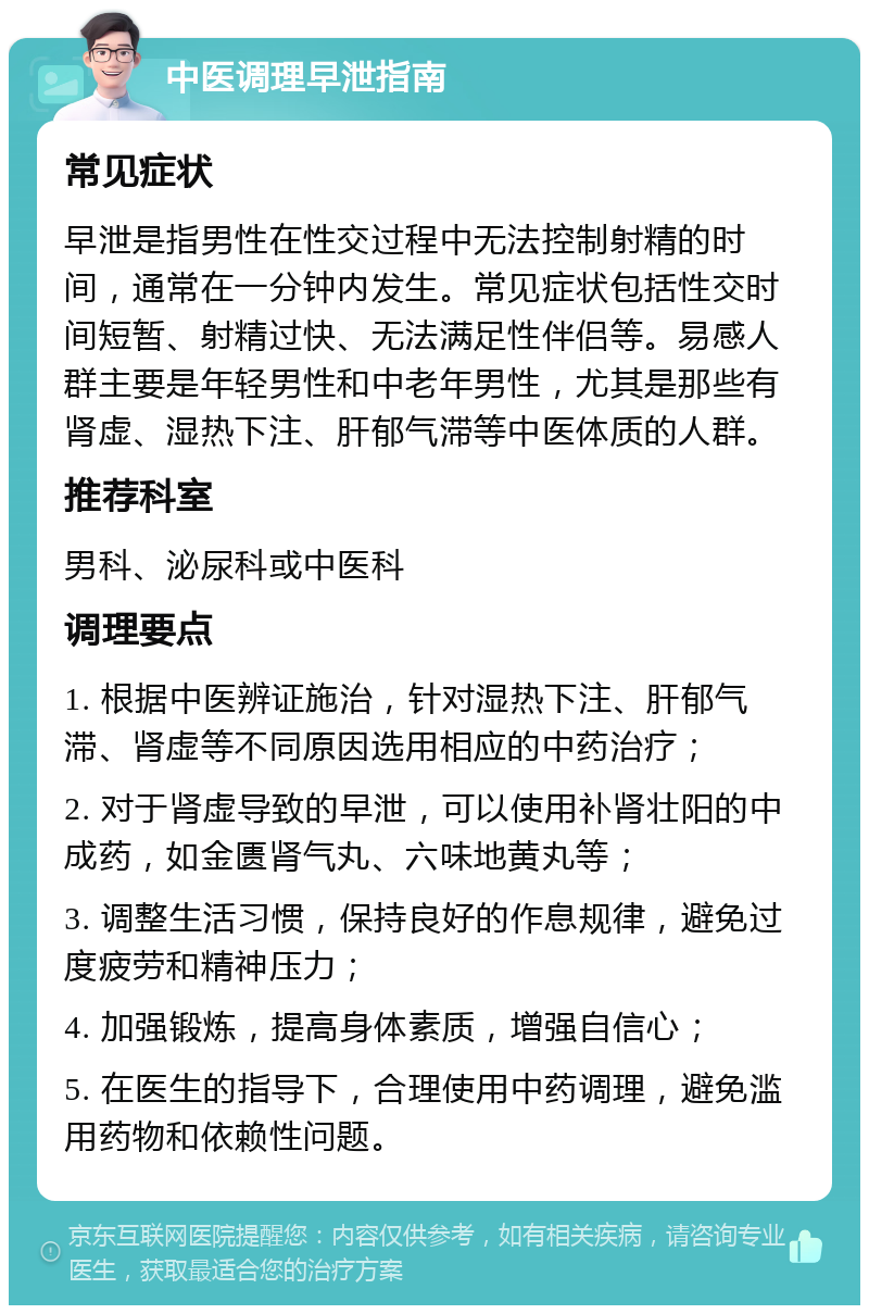 中医调理早泄指南 常见症状 早泄是指男性在性交过程中无法控制射精的时间，通常在一分钟内发生。常见症状包括性交时间短暂、射精过快、无法满足性伴侣等。易感人群主要是年轻男性和中老年男性，尤其是那些有肾虚、湿热下注、肝郁气滞等中医体质的人群。 推荐科室 男科、泌尿科或中医科 调理要点 1. 根据中医辨证施治，针对湿热下注、肝郁气滞、肾虚等不同原因选用相应的中药治疗； 2. 对于肾虚导致的早泄，可以使用补肾壮阳的中成药，如金匮肾气丸、六味地黄丸等； 3. 调整生活习惯，保持良好的作息规律，避免过度疲劳和精神压力； 4. 加强锻炼，提高身体素质，增强自信心； 5. 在医生的指导下，合理使用中药调理，避免滥用药物和依赖性问题。