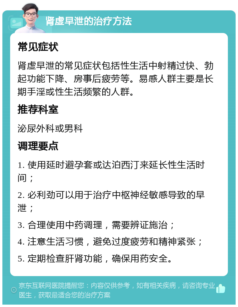 肾虚早泄的治疗方法 常见症状 肾虚早泄的常见症状包括性生活中射精过快、勃起功能下降、房事后疲劳等。易感人群主要是长期手淫或性生活频繁的人群。 推荐科室 泌尿外科或男科 调理要点 1. 使用延时避孕套或达泊西汀来延长性生活时间； 2. 必利劲可以用于治疗中枢神经敏感导致的早泄； 3. 合理使用中药调理，需要辨证施治； 4. 注意生活习惯，避免过度疲劳和精神紧张； 5. 定期检查肝肾功能，确保用药安全。