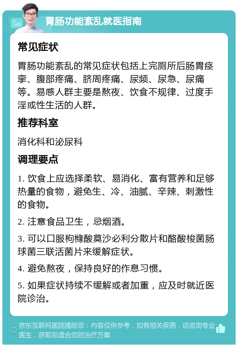 胃肠功能紊乱就医指南 常见症状 胃肠功能紊乱的常见症状包括上完厕所后肠胃痉挛、腹部疼痛、脐周疼痛、尿频、尿急、尿痛等。易感人群主要是熬夜、饮食不规律、过度手淫或性生活的人群。 推荐科室 消化科和泌尿科 调理要点 1. 饮食上应选择柔软、易消化、富有营养和足够热量的食物，避免生、冷、油腻、辛辣、刺激性的食物。 2. 注意食品卫生，忌烟酒。 3. 可以口服枸橼酸莫沙必利分散片和酪酸梭菌肠球菌三联活菌片来缓解症状。 4. 避免熬夜，保持良好的作息习惯。 5. 如果症状持续不缓解或者加重，应及时就近医院诊治。