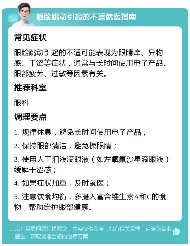 眼睑跳动引起的不适就医指南 常见症状 眼睑跳动引起的不适可能表现为眼睛痒、异物感、干涩等症状，通常与长时间使用电子产品、眼部疲劳、过敏等因素有关。 推荐科室 眼科 调理要点 1. 规律休息，避免长时间使用电子产品； 2. 保持眼部清洁，避免揉眼睛； 3. 使用人工泪液滴眼液（如左氧氟沙星滴眼液）缓解干涩感； 4. 如果症状加重，及时就医； 5. 注意饮食均衡，多摄入富含维生素A和C的食物，帮助维护眼部健康。