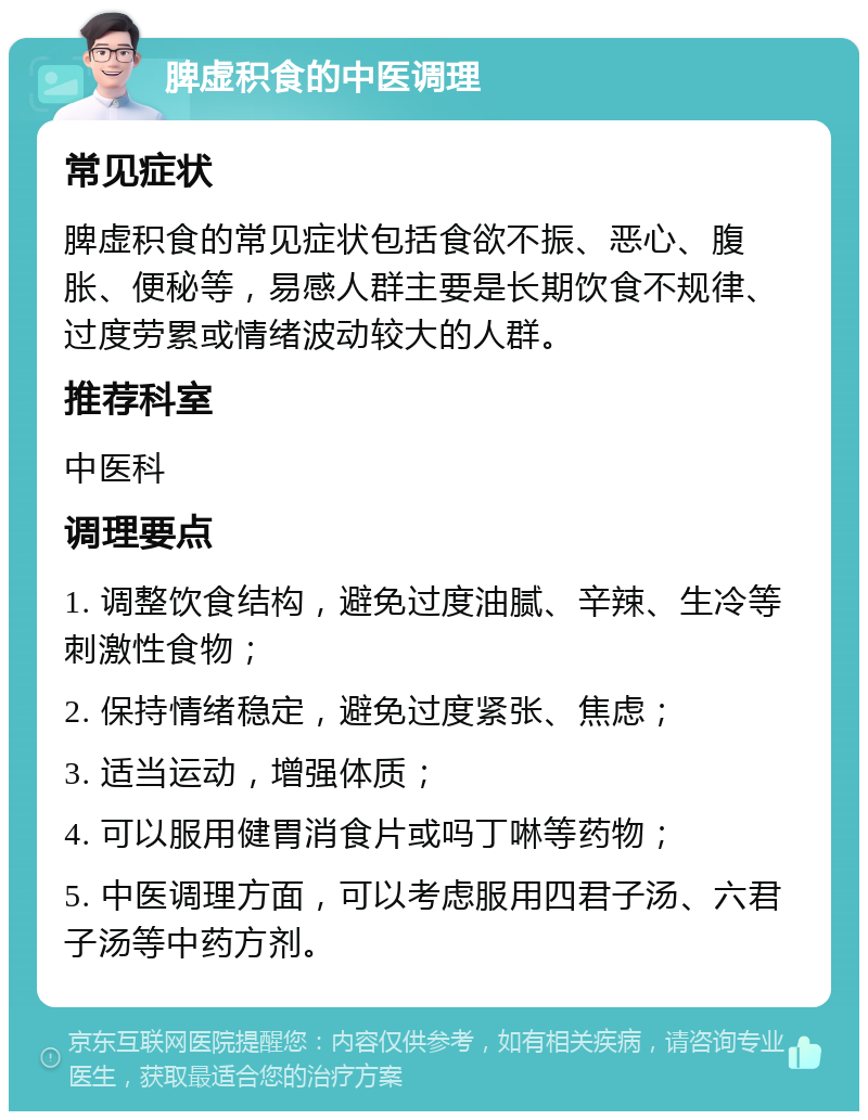 脾虚积食的中医调理 常见症状 脾虚积食的常见症状包括食欲不振、恶心、腹胀、便秘等，易感人群主要是长期饮食不规律、过度劳累或情绪波动较大的人群。 推荐科室 中医科 调理要点 1. 调整饮食结构，避免过度油腻、辛辣、生冷等刺激性食物； 2. 保持情绪稳定，避免过度紧张、焦虑； 3. 适当运动，增强体质； 4. 可以服用健胃消食片或吗丁啉等药物； 5. 中医调理方面，可以考虑服用四君子汤、六君子汤等中药方剂。