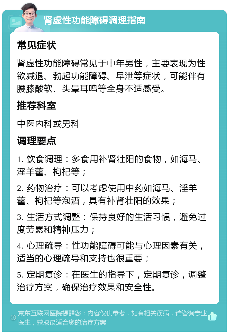 肾虚性功能障碍调理指南 常见症状 肾虚性功能障碍常见于中年男性，主要表现为性欲减退、勃起功能障碍、早泄等症状，可能伴有腰膝酸软、头晕耳鸣等全身不适感受。 推荐科室 中医内科或男科 调理要点 1. 饮食调理：多食用补肾壮阳的食物，如海马、淫羊藿、枸杞等； 2. 药物治疗：可以考虑使用中药如海马、淫羊藿、枸杞等泡酒，具有补肾壮阳的效果； 3. 生活方式调整：保持良好的生活习惯，避免过度劳累和精神压力； 4. 心理疏导：性功能障碍可能与心理因素有关，适当的心理疏导和支持也很重要； 5. 定期复诊：在医生的指导下，定期复诊，调整治疗方案，确保治疗效果和安全性。