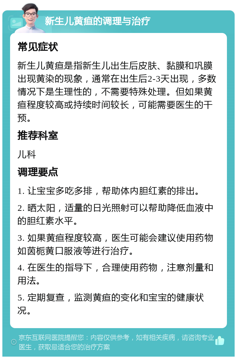 新生儿黄疸的调理与治疗 常见症状 新生儿黄疸是指新生儿出生后皮肤、黏膜和巩膜出现黄染的现象，通常在出生后2-3天出现，多数情况下是生理性的，不需要特殊处理。但如果黄疸程度较高或持续时间较长，可能需要医生的干预。 推荐科室 儿科 调理要点 1. 让宝宝多吃多排，帮助体内胆红素的排出。 2. 晒太阳，适量的日光照射可以帮助降低血液中的胆红素水平。 3. 如果黄疸程度较高，医生可能会建议使用药物如茵栀黄口服液等进行治疗。 4. 在医生的指导下，合理使用药物，注意剂量和用法。 5. 定期复查，监测黄疸的变化和宝宝的健康状况。