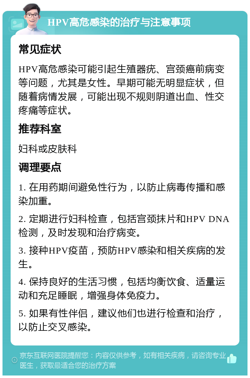 HPV高危感染的治疗与注意事项 常见症状 HPV高危感染可能引起生殖器疣、宫颈癌前病变等问题，尤其是女性。早期可能无明显症状，但随着病情发展，可能出现不规则阴道出血、性交疼痛等症状。 推荐科室 妇科或皮肤科 调理要点 1. 在用药期间避免性行为，以防止病毒传播和感染加重。 2. 定期进行妇科检查，包括宫颈抹片和HPV DNA检测，及时发现和治疗病变。 3. 接种HPV疫苗，预防HPV感染和相关疾病的发生。 4. 保持良好的生活习惯，包括均衡饮食、适量运动和充足睡眠，增强身体免疫力。 5. 如果有性伴侣，建议他们也进行检查和治疗，以防止交叉感染。