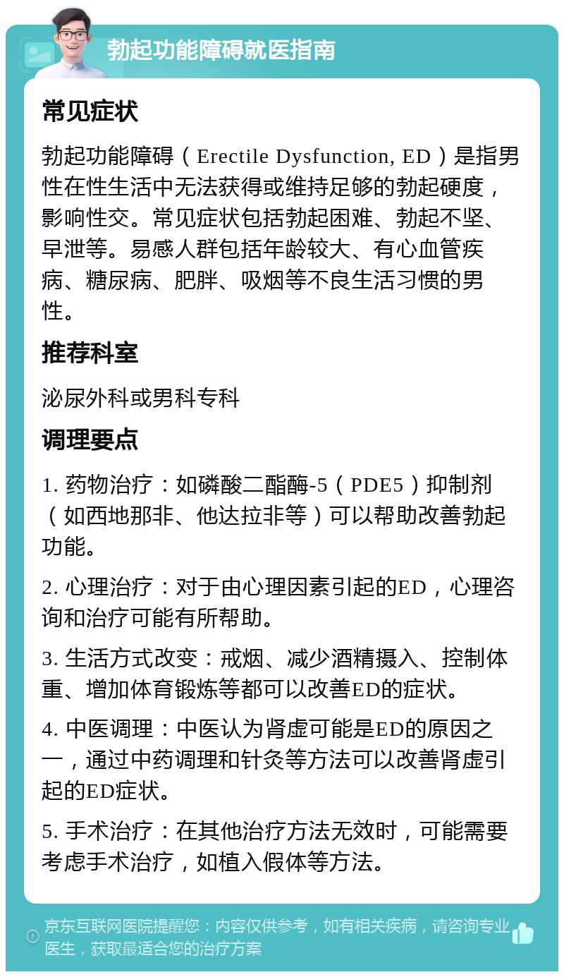 勃起功能障碍就医指南 常见症状 勃起功能障碍（Erectile Dysfunction, ED）是指男性在性生活中无法获得或维持足够的勃起硬度，影响性交。常见症状包括勃起困难、勃起不坚、早泄等。易感人群包括年龄较大、有心血管疾病、糖尿病、肥胖、吸烟等不良生活习惯的男性。 推荐科室 泌尿外科或男科专科 调理要点 1. 药物治疗：如磷酸二酯酶-5（PDE5）抑制剂（如西地那非、他达拉非等）可以帮助改善勃起功能。 2. 心理治疗：对于由心理因素引起的ED，心理咨询和治疗可能有所帮助。 3. 生活方式改变：戒烟、减少酒精摄入、控制体重、增加体育锻炼等都可以改善ED的症状。 4. 中医调理：中医认为肾虚可能是ED的原因之一，通过中药调理和针灸等方法可以改善肾虚引起的ED症状。 5. 手术治疗：在其他治疗方法无效时，可能需要考虑手术治疗，如植入假体等方法。