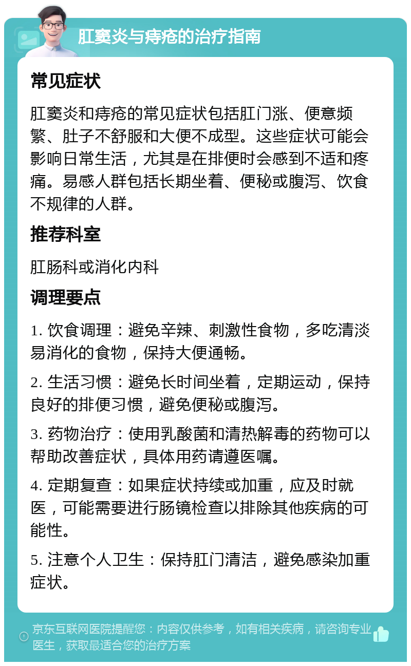 肛窦炎与痔疮的治疗指南 常见症状 肛窦炎和痔疮的常见症状包括肛门涨、便意频繁、肚子不舒服和大便不成型。这些症状可能会影响日常生活，尤其是在排便时会感到不适和疼痛。易感人群包括长期坐着、便秘或腹泻、饮食不规律的人群。 推荐科室 肛肠科或消化内科 调理要点 1. 饮食调理：避免辛辣、刺激性食物，多吃清淡易消化的食物，保持大便通畅。 2. 生活习惯：避免长时间坐着，定期运动，保持良好的排便习惯，避免便秘或腹泻。 3. 药物治疗：使用乳酸菌和清热解毒的药物可以帮助改善症状，具体用药请遵医嘱。 4. 定期复查：如果症状持续或加重，应及时就医，可能需要进行肠镜检查以排除其他疾病的可能性。 5. 注意个人卫生：保持肛门清洁，避免感染加重症状。